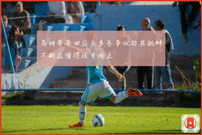 乌姆蒂蒂回应贡多齐争议称其挑衅不断应懂得适可而止