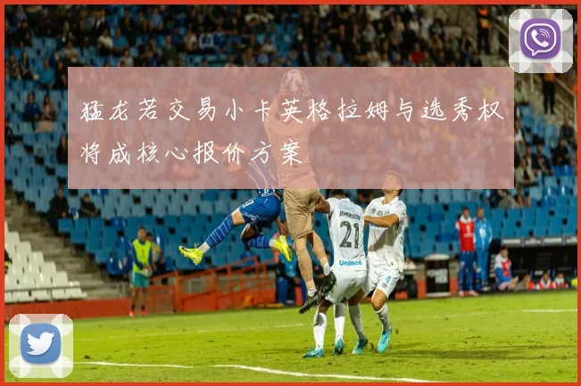 猛龙若交易小卡英格拉姆与选秀权将成核心报价方案