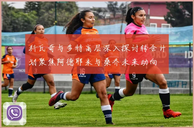 科瓦奇与多特高层深入探讨转会计划聚焦阿德耶米与桑乔未来动向