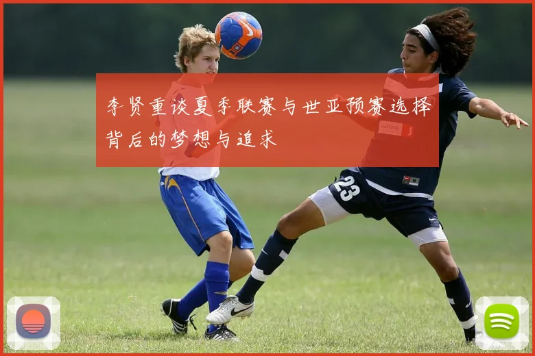 李贤重谈夏季联赛与世亚预赛选择背后的梦想与追求