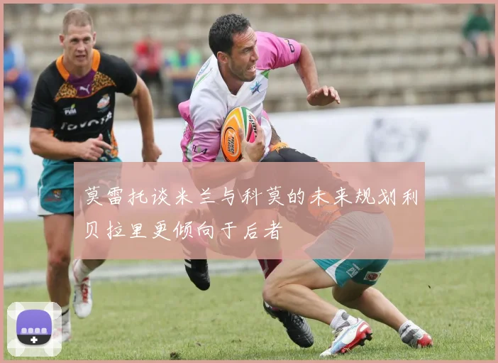 莫雷托谈米兰与科莫的未来规划利贝拉里更倾向于后者