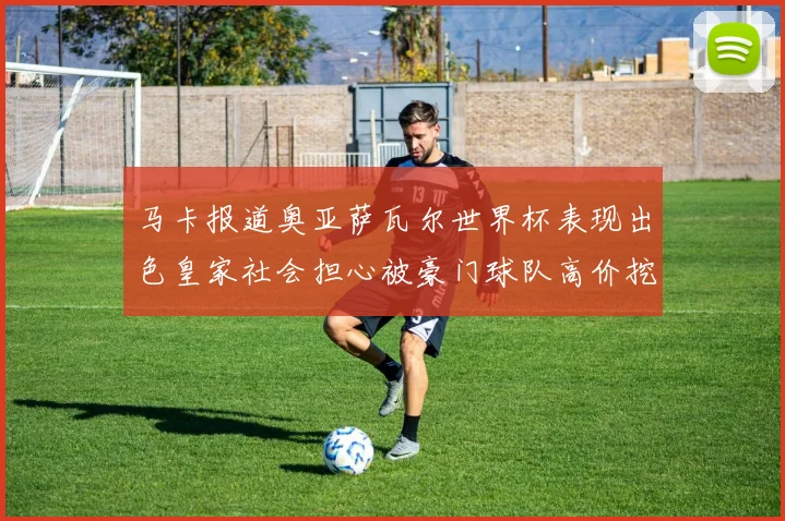 马卡报道奥亚萨瓦尔世界杯表现出色皇家社会担心被豪门球队高价挖角