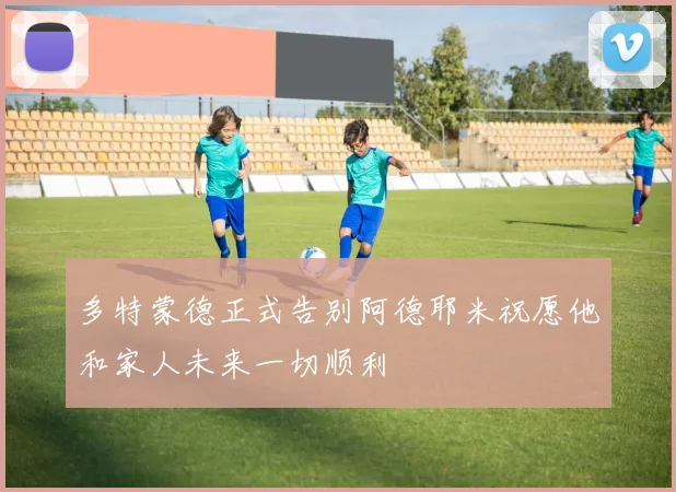 多特蒙德正式告别阿德耶米祝愿他和家人未来一切顺利