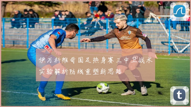 伊万科维奇国足热身赛三中卫战术实验解析防线重塑新思路