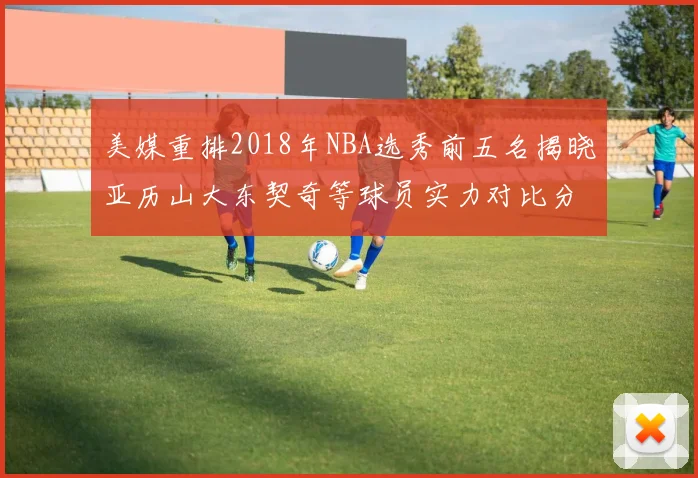 美媒重排2018年NBA选秀前五名揭晓亚历山大东契奇等球员实力对比分析