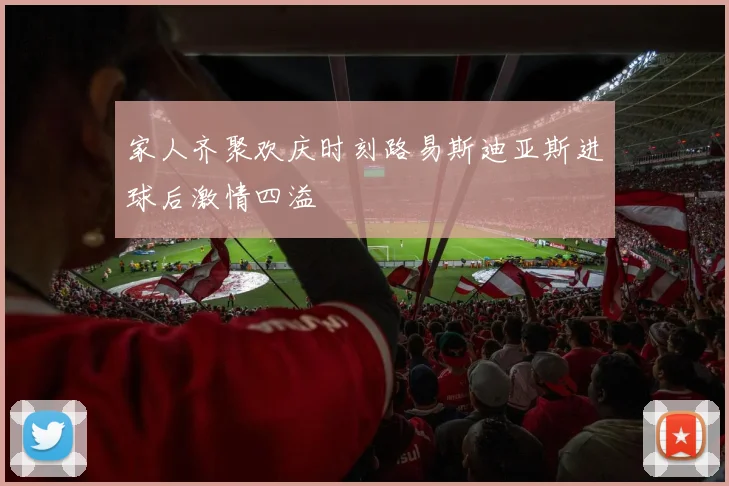 家人齐聚欢庆时刻路易斯迪亚斯进球后激情四溢