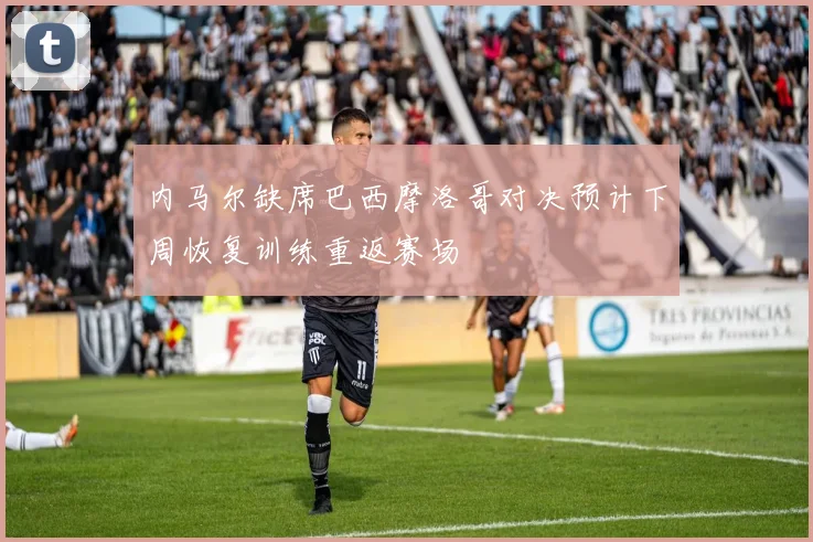 内马尔缺席巴西摩洛哥对决预计下周恢复训练重返赛场