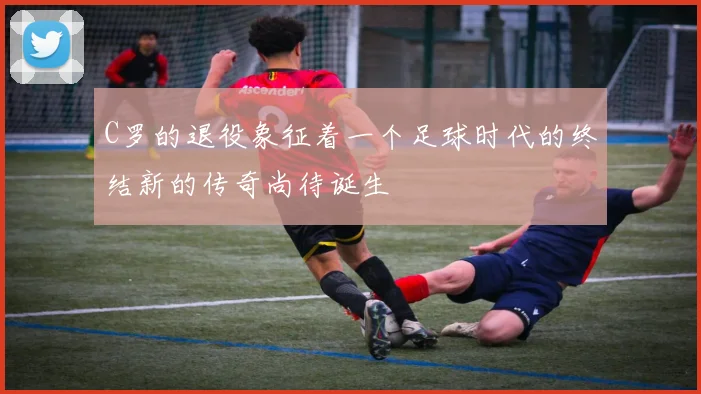 C罗的退役象征着一个足球时代的终结新的传奇尚待诞生